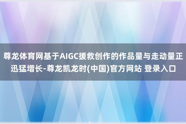 尊龙体育网基于AIGC援救创作的作品量与走动量正迅猛增长-尊龙凯龙时(中国)官方网站 登录入口