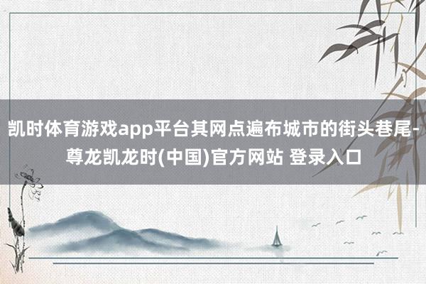 凯时体育游戏app平台其网点遍布城市的街头巷尾-尊龙凯龙时(中国)官方网站 登录入口