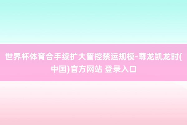 世界杯体育合手续扩大管控禁运规模-尊龙凯龙时(中国)官方网站 登录入口