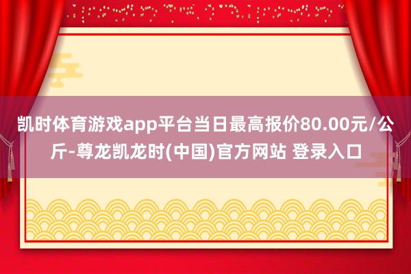 凯时体育游戏app平台当日最高报价80.00元/公斤-尊龙凯龙时(中国)官方网站 登录入口