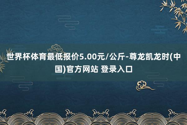 世界杯体育最低报价5.00元/公斤-尊龙凯龙时(中国)官方网站 登录入口