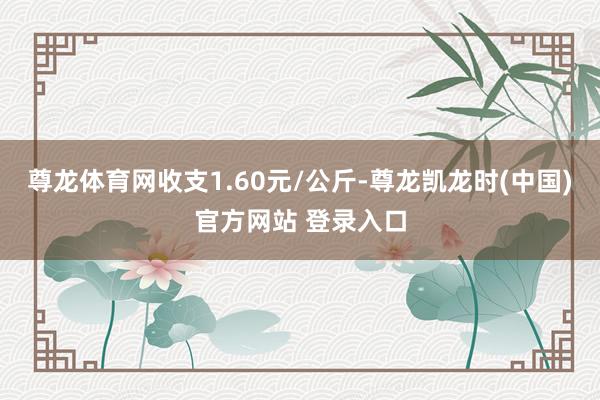 尊龙体育网收支1.60元/公斤-尊龙凯龙时(中国)官方网站 登录入口