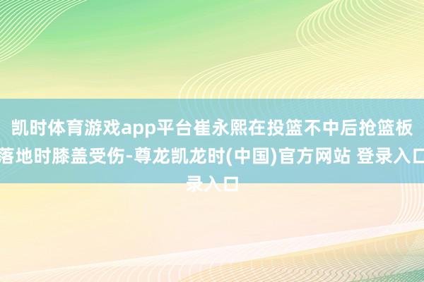 凯时体育游戏app平台崔永熙在投篮不中后抢篮板落地时膝盖受伤-尊龙凯龙时(中国)官方网站 登录入口