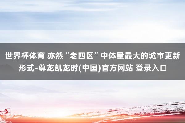 世界杯体育 亦然“老四区”中体量最大的城市更新形式-尊龙凯龙时(中国)官方网站 登录入口