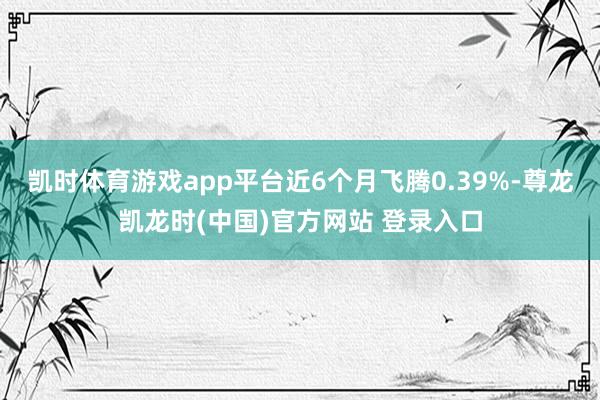 凯时体育游戏app平台近6个月飞腾0.39%-尊龙凯龙时(中国)官方网站 登录入口