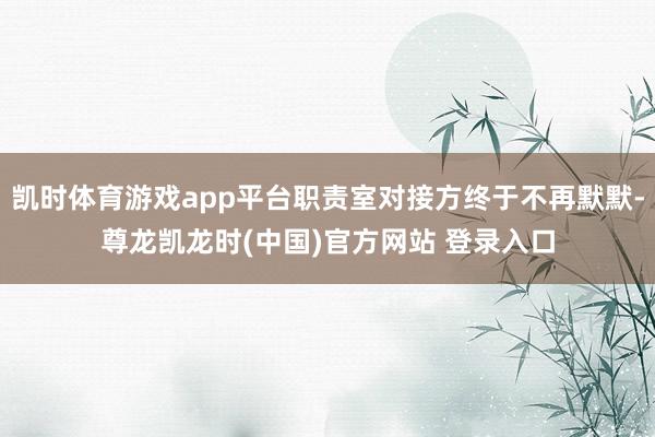 凯时体育游戏app平台职责室对接方终于不再默默-尊龙凯龙时(中国)官方网站 登录入口