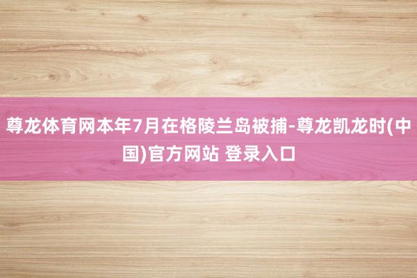 尊龙体育网本年7月在格陵兰岛被捕-尊龙凯龙时(中国)官方网站 登录入口