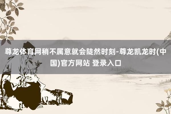 尊龙体育网稍不属意就会陡然时刻-尊龙凯龙时(中国)官方网站 登录入口