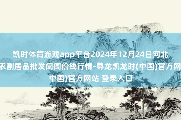 凯时体育游戏app平台2024年12月24日河北秦皇岛昌黎农副居品批发阛阓价钱行情-尊龙凯龙时(中国)官方网站 登录入口