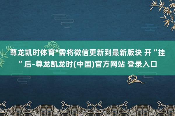 尊龙凯时体育　　*需将微信更新到最新版块 　　开“挂”后-尊龙凯龙时(中国)官方网站 登录入口
