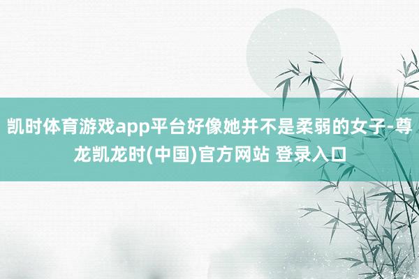 凯时体育游戏app平台好像她并不是柔弱的女子-尊龙凯龙时(中国)官方网站 登录入口