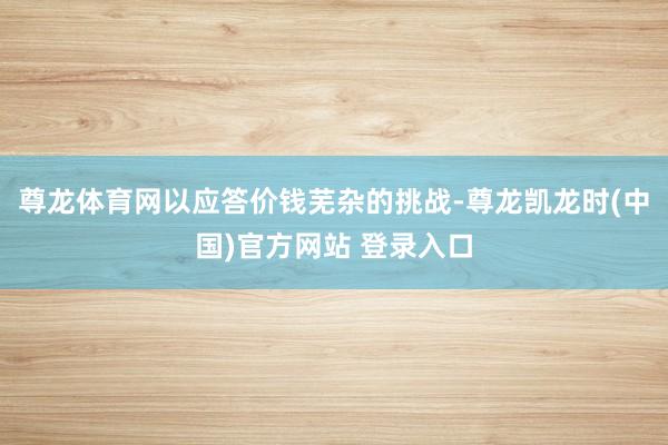 尊龙体育网以应答价钱芜杂的挑战-尊龙凯龙时(中国)官方网站 登录入口