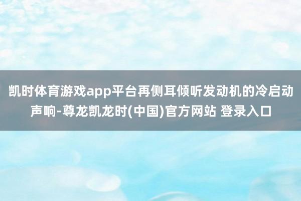 凯时体育游戏app平台再侧耳倾听发动机的冷启动声响-尊龙凯龙时(中国)官方网站 登录入口