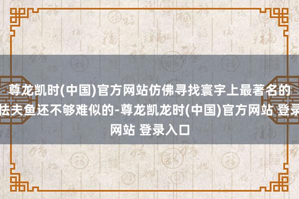 尊龙凯时(中国)官方网站仿佛寻找寰宇上最著名的那条怯夫鱼还不够难似的-尊龙凯龙时(中国)官方网站 登录入口