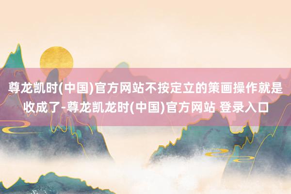 尊龙凯时(中国)官方网站不按定立的策画操作就是收成了-尊龙凯龙时(中国)官方网站 登录入口