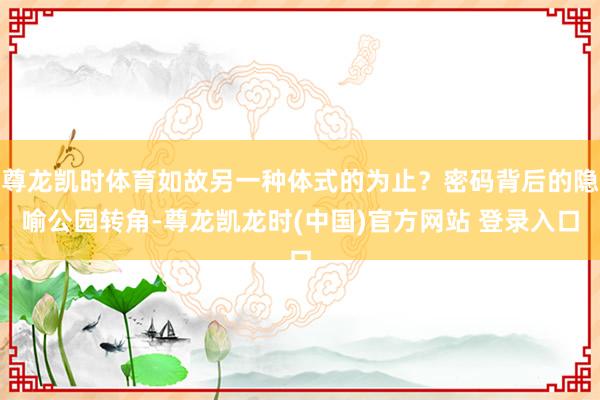 尊龙凯时体育如故另一种体式的为止?密码背后的隐喻公园转角-尊龙凯龙时(中国)官方网站 登录入口