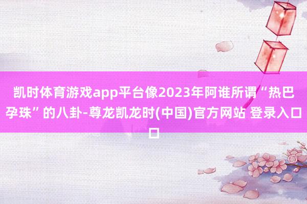 凯时体育游戏app平台像2023年阿谁所谓“热巴孕珠”的八卦-尊龙凯龙时(中国)官方网站 登录入口