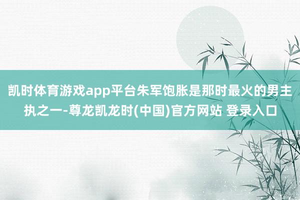 凯时体育游戏app平台朱军饱胀是那时最火的男主执之一-尊龙凯龙时(中国)官方网站 登录入口