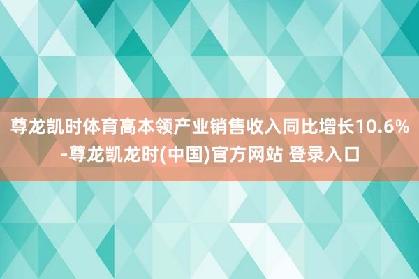 尊龙凯时体育高本领产业销售收入同比增长10.6%-尊龙凯龙时(中国)官方网站 登录入口