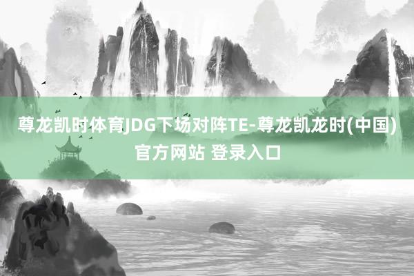 尊龙凯时体育JDG下场对阵TE-尊龙凯龙时(中国)官方网站 登录入口