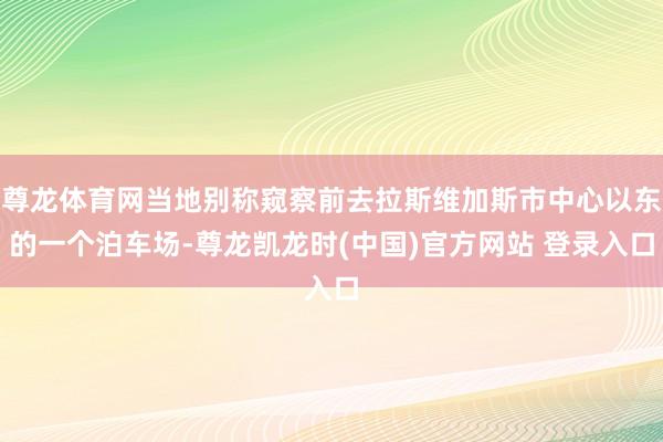 尊龙体育网当地别称窥察前去拉斯维加斯市中心以东的一个泊车场-尊龙凯龙时(中国)官方网站 登录入口