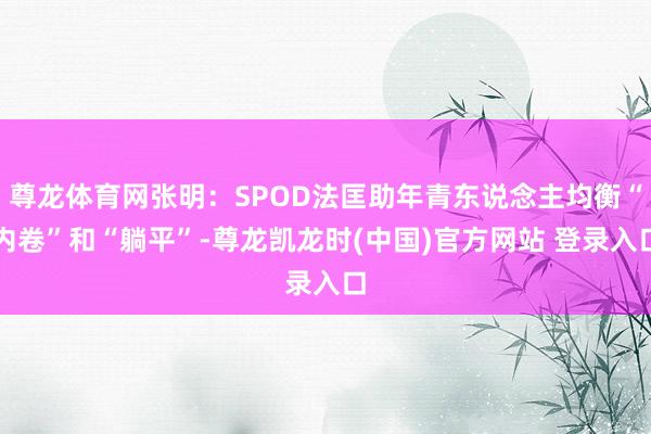 尊龙体育网张明：SPOD法匡助年青东说念主均衡“内卷”和“躺平”-尊龙凯龙时(中国)官方网站 登录入口
