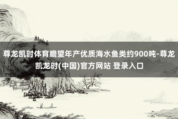 尊龙凯时体育瞻望年产优质海水鱼类约900吨-尊龙凯龙时(中国)官方网站 登录入口