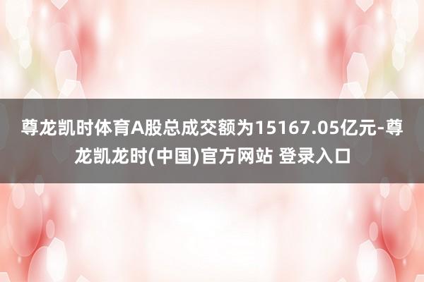 尊龙凯时体育A股总成交额为15167.05亿元-尊龙凯龙时(中国)官方网站 登录入口