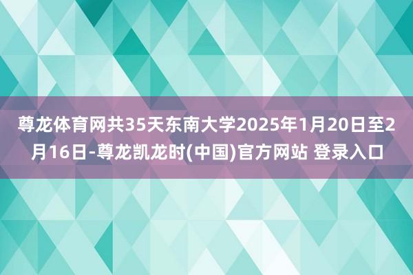 尊龙体育网共35天东南大学2025年1月20日至2月16日-尊龙凯龙时(中国)官方网站 登录入口