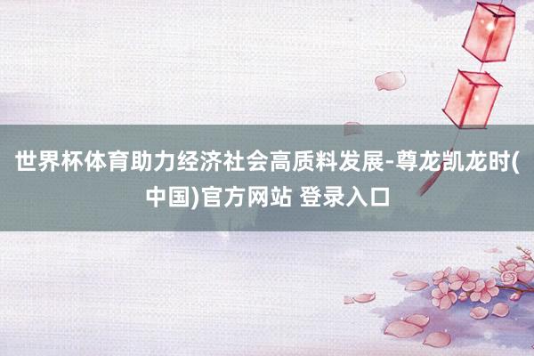 世界杯体育助力经济社会高质料发展-尊龙凯龙时(中国)官方网站 登录入口