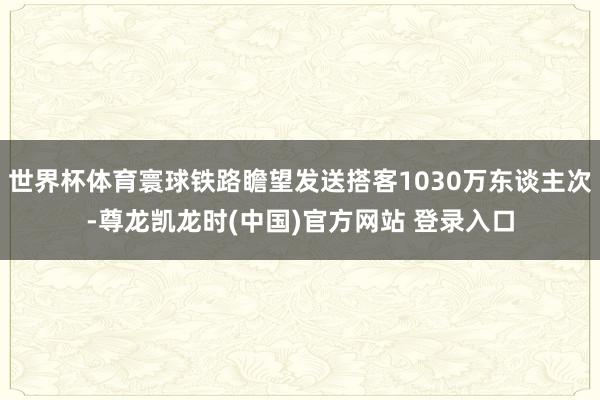世界杯体育寰球铁路瞻望发送搭客1030万东谈主次-尊龙凯龙时(中国)官方网站 登录入口