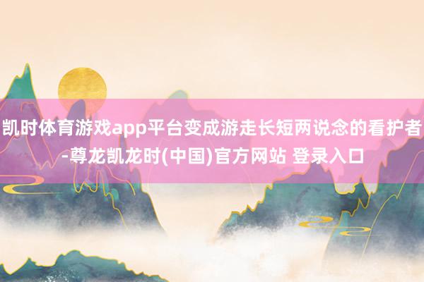 凯时体育游戏app平台变成游走长短两说念的看护者-尊龙凯龙时(中国)官方网站 登录入口