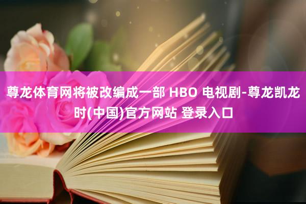 尊龙体育网将被改编成一部 HBO 电视剧-尊龙凯龙时(中国)官方网站 登录入口