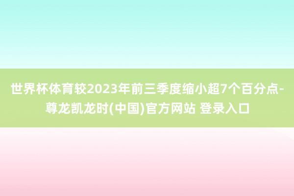 世界杯体育较2023年前三季度缩小超7个百分点-尊龙凯龙时(中国)官方网站 登录入口