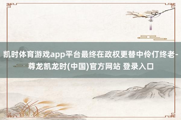 凯时体育游戏app平台最终在政权更替中伶仃终老-尊龙凯龙时(中国)官方网站 登录入口