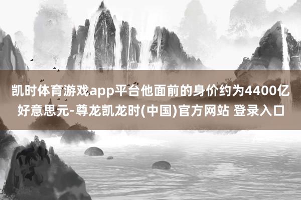 凯时体育游戏app平台他面前的身价约为4400亿好意思元-尊龙凯龙时(中国)官方网站 登录入口
