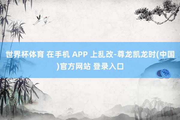 世界杯体育 在手机 APP 上乱改-尊龙凯龙时(中国)官方网站 登录入口