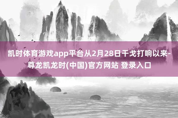 凯时体育游戏app平台从2月28日干戈打响以来-尊龙凯龙时(中国)官方网站 登录入口
