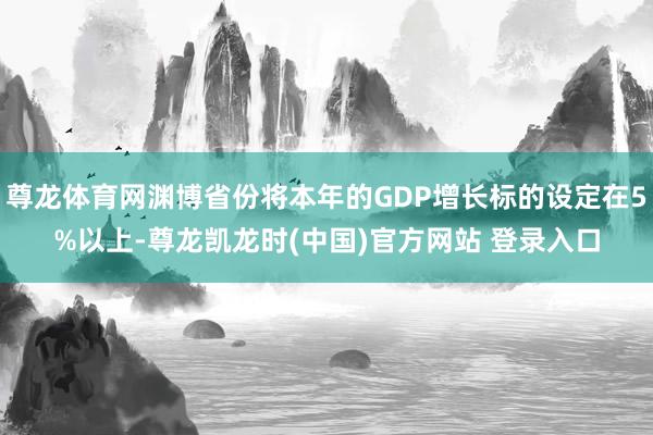 尊龙体育网渊博省份将本年的GDP增长标的设定在5%以上-尊龙凯龙时(中国)官方网站 登录入口