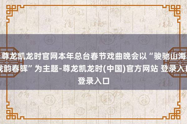 尊龙凯龙时官网本年总台春节戏曲晚会以“骏驰山海戏韵春晖”为主题-尊龙凯龙时(中国)官方网站 登录入口