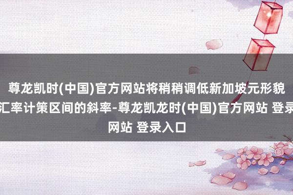 尊龙凯时(中国)官方网站将稍稍调低新加坡元形貌灵验汇率计策区间的斜率-尊龙凯龙时(中国)官方网站 登录入口