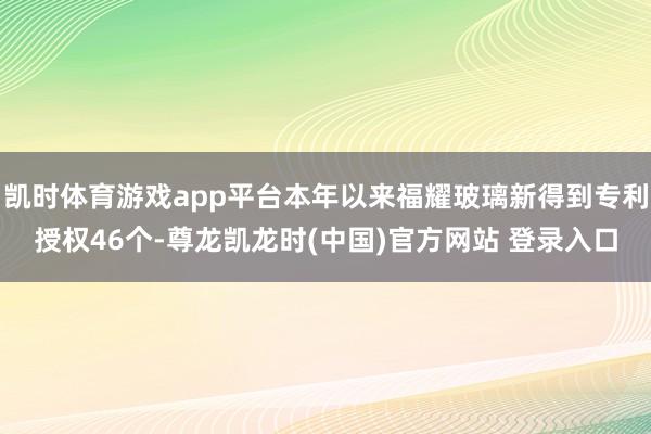 凯时体育游戏app平台本年以来福耀玻璃新得到专利授权46个-尊龙凯龙时(中国)官方网站 登录入口