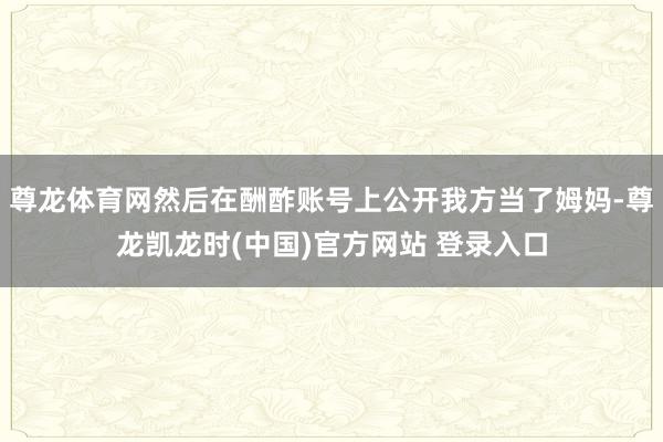 尊龙体育网然后在酬酢账号上公开我方当了姆妈-尊龙凯龙时(中国)官方网站 登录入口