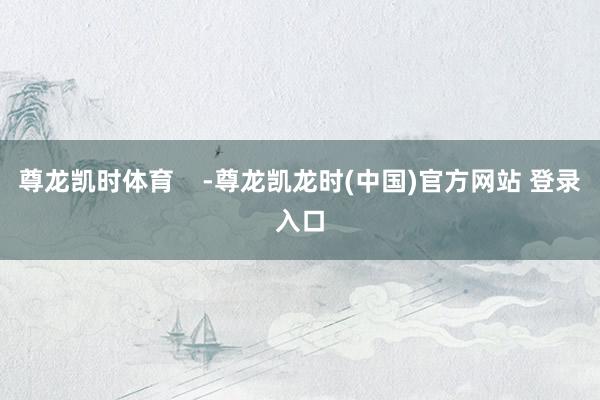 尊龙凯时体育    -尊龙凯龙时(中国)官方网站 登录入口