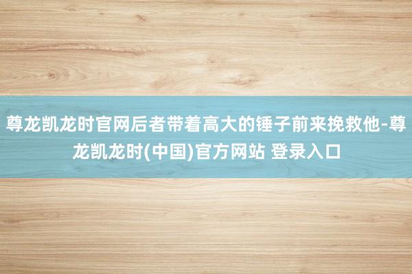 尊龙凯龙时官网后者带着高大的锤子前来挽救他-尊龙凯龙时(中国)官方网站 登录入口
