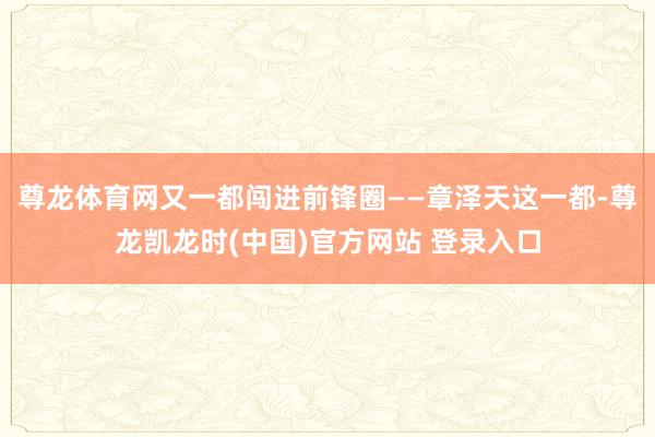 尊龙体育网又一都闯进前锋圈——章泽天这一都-尊龙凯龙时(中国)官方网站 登录入口