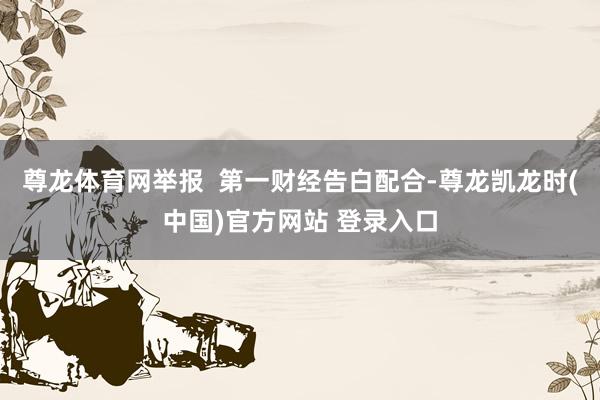 尊龙体育网举报  第一财经告白配合-尊龙凯龙时(中国)官方网站 登录入口