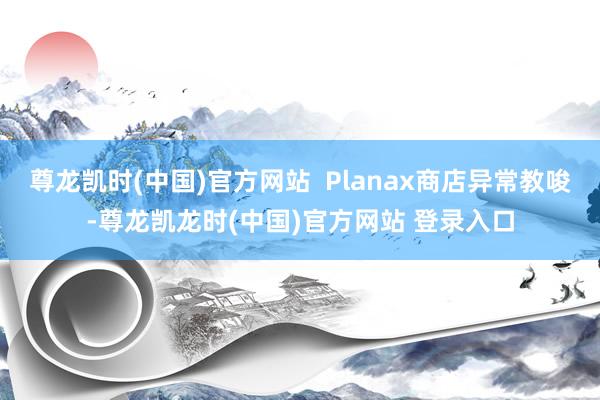 尊龙凯时(中国)官方网站  Planax商店异常教唆-尊龙凯龙时(中国)官方网站 登录入口