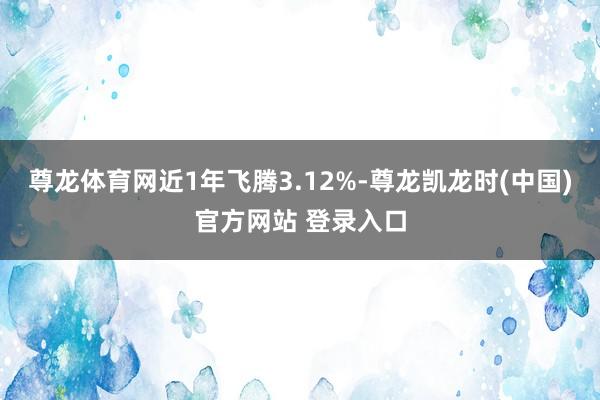 尊龙体育网近1年飞腾3.12%-尊龙凯龙时(中国)官方网站 登录入口