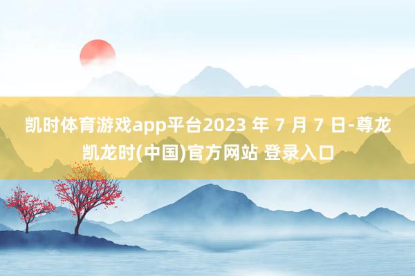 凯时体育游戏app平台2023 年 7 月 7 日-尊龙凯龙时(中国)官方网站 登录入口